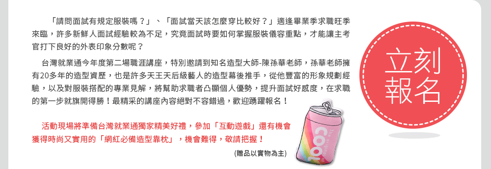 本活動完全免費，現場還有準備台灣就業通獨家精美好禮！馬上到台灣就業通首頁右側報名參加！